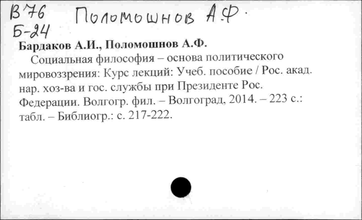 ﻿5'М
П(2/МЧ(7 Ш Н 06	’
Бардаков А.И., Поломошнов А.Ф.
Социальная философия — основа политического мировоззрения: Курс лекций: Учеб, пособие / Рос. акад, нар. хоз-ва и гос. службы при Президенте Рос. Федерации. Волгогр. фил. — Волгоград, 2014. — 223 с.: табл. - Библиогр.: с. 217-222.